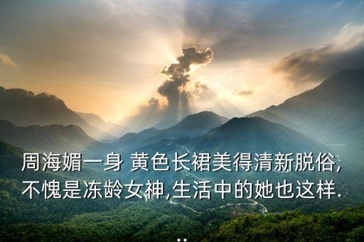 周海媚一身 黄色长裙美得清新脱俗,不愧是冻龄女神,生活中的她也这样...