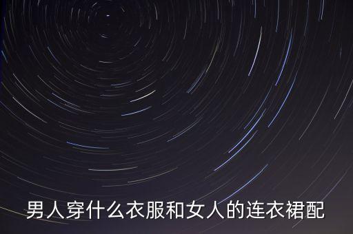 男人穿什么衣服和女人的连衣裙配