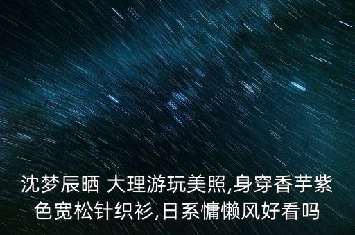 沈梦辰晒 大理游玩美照,身穿香芋紫色宽松针织衫,日系慵懒风好看吗