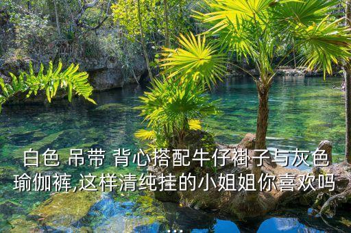 白色 吊带 背心搭配牛仔褂子与灰色瑜伽裤,这样清纯挂的小姐姐你喜欢吗...