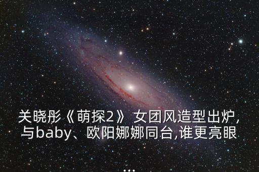关晓彤《萌探2》 女团风造型出炉,与baby、欧阳娜娜同台,谁更亮眼...