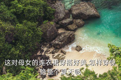 这对母女的连衣裙穿搭好美,怎样穿惊艳整个夏天呢