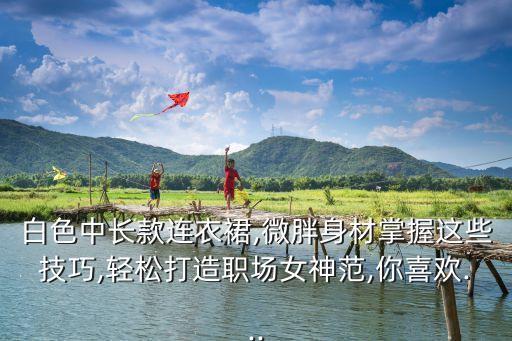 白色中长款连衣裙,微胖身材掌握这些技巧,轻松打造职场女神范,你喜欢...