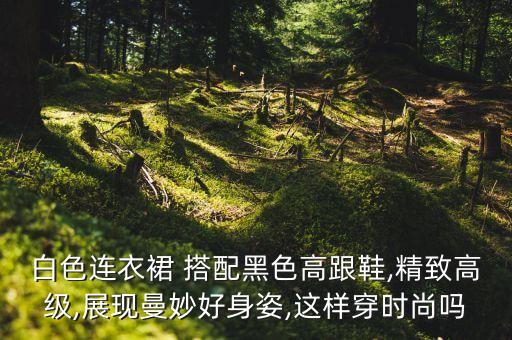 白色连衣裙 搭配黑色高跟鞋,精致高级,展现曼妙好身姿,这样穿时尚吗