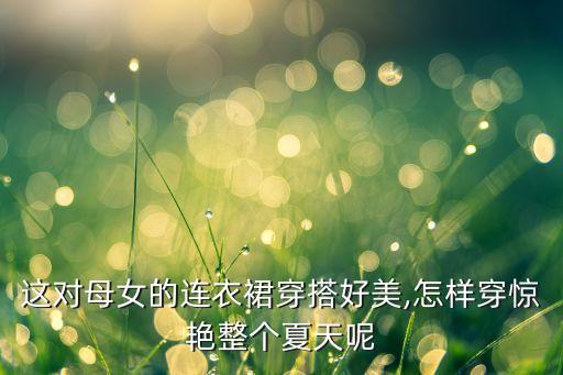 这对母女的连衣裙穿搭好美,怎样穿惊艳整个夏天呢