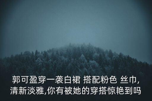 郭可盈穿一袭白裙 搭配粉色 丝巾,清新淡雅,你有被她的穿搭惊艳到吗