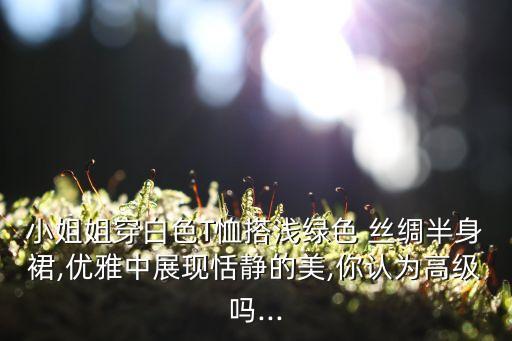 小姐姐穿白色T恤搭浅绿色 丝绸半身裙,优雅中展现恬静的美,你认为高级吗...