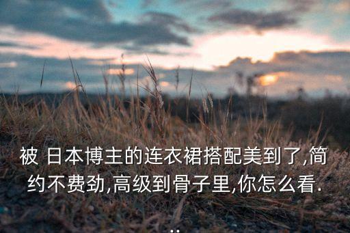 被 日本博主的连衣裙搭配美到了,简约不费劲,高级到骨子里,你怎么看...
