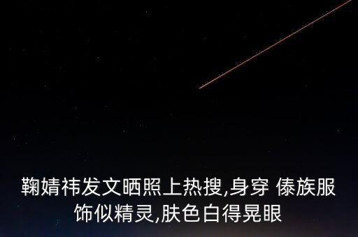 鞠婧祎发文晒照上热搜,身穿 傣族服饰似精灵,肤色白得晃眼