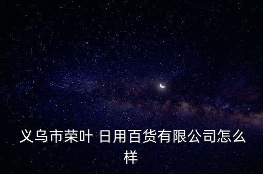  义乌市荣叶 日用百货有限公司怎么样