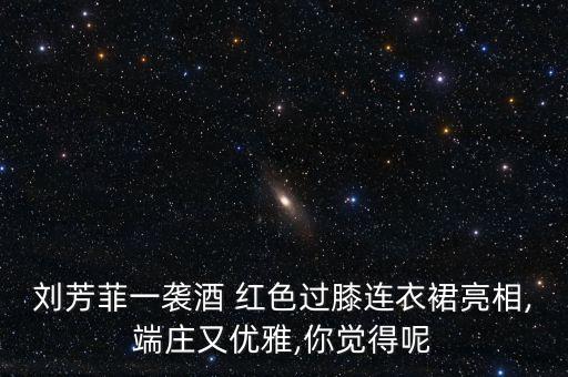 刘芳菲一袭酒 红色过膝连衣裙亮相,端庄又优雅,你觉得呢