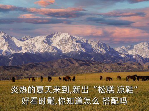炎热的夏天来到,新出“松糕 凉鞋”好看时髦,你知道怎么 搭配吗