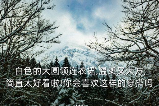  白色的大圆领连衣裙,温柔又大方,简直太好看啦!你会喜欢这样的穿搭吗...