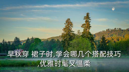 早秋穿 裙子时,学会哪几个搭配技巧,优雅时髦又温柔