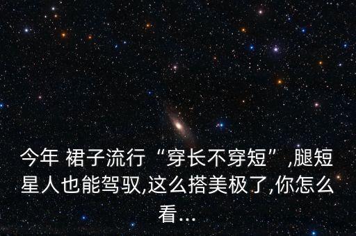 今年 裙子流行“穿长不穿短”,腿短星人也能驾驭,这么搭美极了,你怎么看...