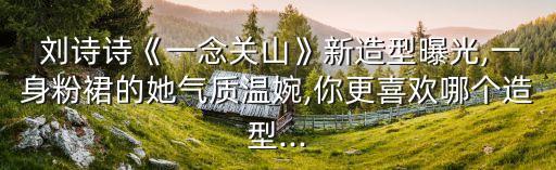  刘诗诗《一念关山》新造型曝光,一身粉裙的她气质温婉,你更喜欢哪个造型...