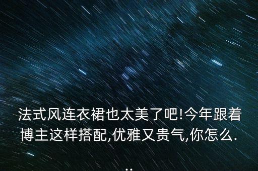  法式风连衣裙也太美了吧!今年跟着博主这样搭配,优雅又贵气,你怎么...