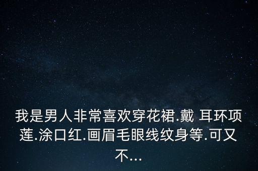 我是男人非常喜欢穿花裙.戴 耳环项莲.涂口红.画眉毛眼线纹身等.可又不...