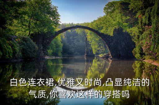 白色连衣裙,优雅又时尚,凸显纯洁的气质,你喜欢这样的穿搭吗