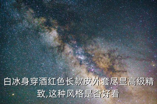 白冰身穿酒红色长款皮外套尽显高级精致,这种风格是否好看