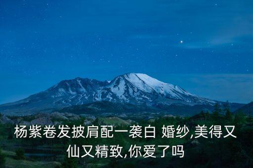 杨紫卷发披肩配一袭白 婚纱,美得又仙又精致,你爱了吗