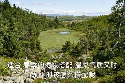 适合 春季的裙装搭配,温柔气质又时尚,平时该怎么搭配呢