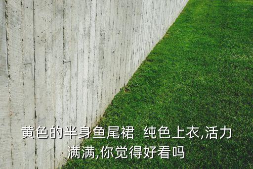 黄色的半身鱼尾裙  纯色上衣,活力满满,你觉得好看吗