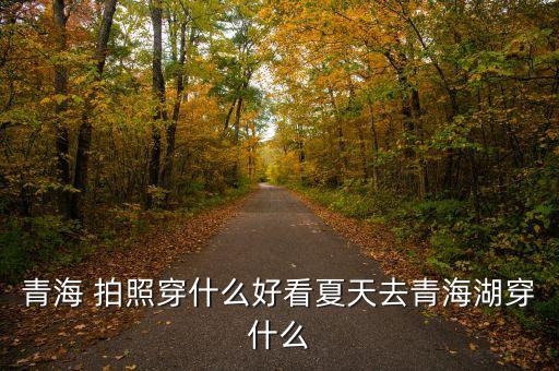 青海 拍照穿什么好看夏天去青海湖穿什么