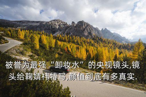 被誉为最强“卸妆水”的央视镜头,镜头给鞠婧祎特写,颜值到底有多真实...