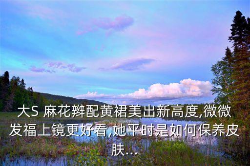 大S 麻花辫配黄裙美出新高度,微微发福上镜更好看,她平时是如何保养皮肤...