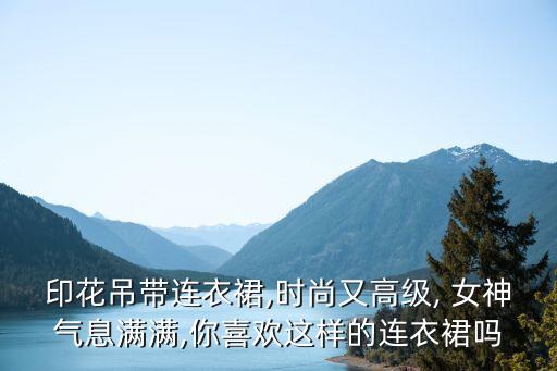 印花吊带连衣裙,时尚又高级, 女神气息满满,你喜欢这样的连衣裙吗