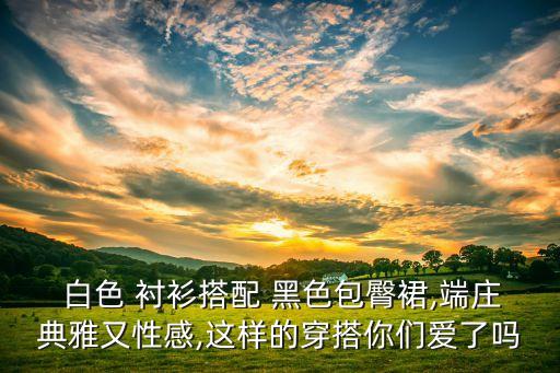  白色 衬衫搭配 黑色包臀裙,端庄典雅又性感,这样的穿搭你们爱了吗