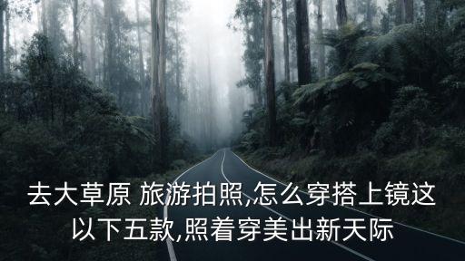 去大草原 旅游拍照,怎么穿搭上镜这以下五款,照着穿美出新天际