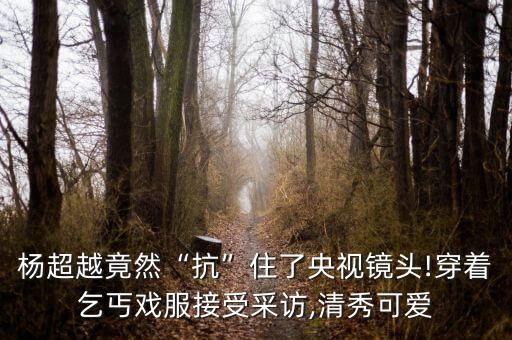 杨超越竟然“抗”住了央视镜头!穿着乞丐戏服接受采访,清秀可爱