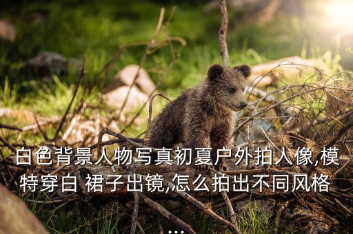 白色背景人物写真初夏户外拍人像,模特穿白 裙子出镜,怎么拍出不同风格...