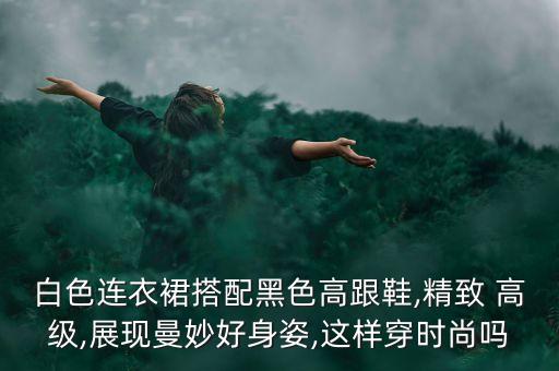 白色连衣裙搭配黑色高跟鞋,精致 高级,展现曼妙好身姿,这样穿时尚吗