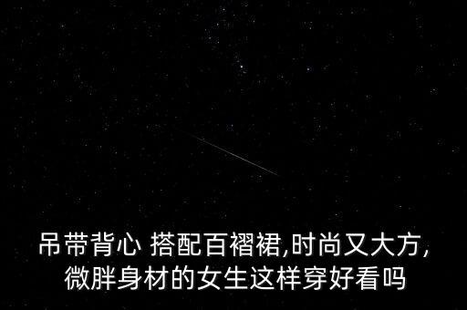 吊带背心 搭配百褶裙,时尚又大方, 微胖身材的女生这样穿好看吗