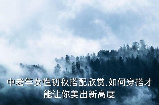 中老年女性初秋搭配欣赏,如何穿搭才能让你美出新高度