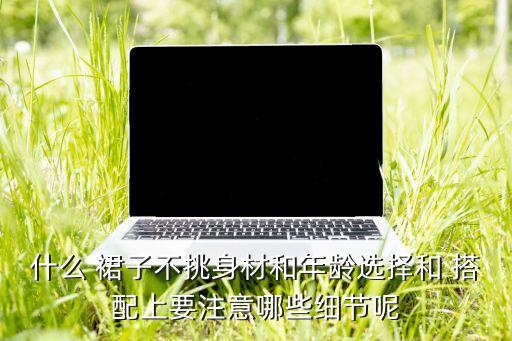 什么 裙子不挑身材和年龄选择和 搭配上要注意哪些细节呢