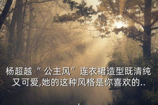 杨超越“ 公主风”连衣裙造型既清纯又可爱,她的这种风格是你喜欢的...