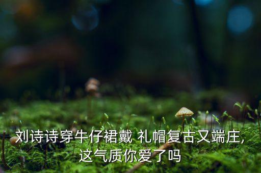刘诗诗穿牛仔裙戴 礼帽复古又端庄,这气质你爱了吗