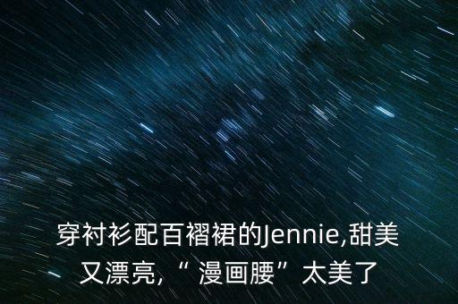 穿衬衫配百褶裙的Jennie,甜美又漂亮,“ 漫画腰”太美了
