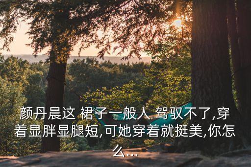 颜丹晨这 裙子一般人 驾驭不了,穿着显胖显腿短,可她穿着就挺美,你怎么...