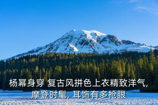杨幂身穿 复古风拼色上衣精致洋气,摩登时髦, 耳饰有多抢眼