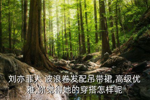 刘亦菲大 波浪卷发配吊带裙,高级优雅,你觉得她的穿搭怎样呢