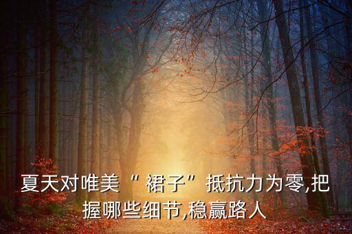 夏天对唯美“ 裙子”抵抗力为零,把握哪些细节,稳赢路人