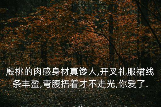 殷桃的肉感身材真馋人,开叉礼服裙线条丰盈,弯腰捂着才不走光,你爱了...