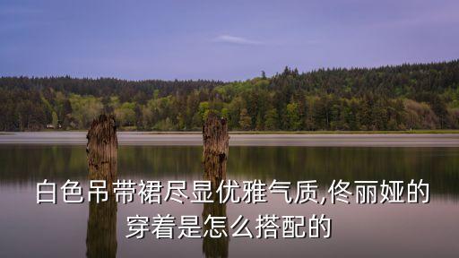  白色吊带裙尽显优雅气质,佟丽娅的穿着是怎么搭配的