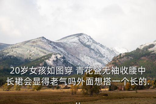 20岁女孩如图穿 青花瓷无袖收腰中长裙会显得老气吗外面想搭一个长的...