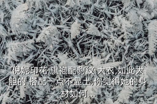 倪妮印花 旗袍配豹纹 大衣,如此大胆的 搭配一点不显土,你觉得她的身材如何...